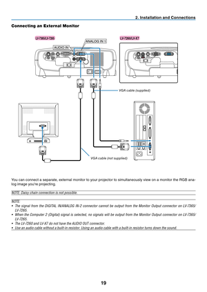 Page 28
9
2. Installation and Connections
Connecting an External Monitor
AUDIO IN
AUDIO OUTS-VIDEOINVIDEOIN
L
AUDIO INRSERVICE PORT
ANALOG IN-1
DIGITAL IN /ANALOG IN-2
ANALOG IN 1
AUDIO IN 
S-VIDEOINVIDEOIN
L
AUDIO INRSERVICE PORT
ANALOG IN
You can connect a separate, external monitor to your projector to simultaneously view on a monitor the RGB ana-
log image you're projecting.
NOTE: Daisy chain connection is not possible.
NOTE:
• The  signal  from  the  DIGITAL  IN/ANALOG  IN-2  connector  cannot  be...