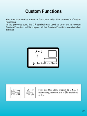 Page 103Custom Functions
You can customize camera functions with the camera’s Custom
Functions.
In the previous text, the CF symbol was used to point out a relevant
Custom Function. In this chapter, all the Custom Functions are described\
in detail.
First set the < > switch to < >. If
necessary, also set the < > switch to
.
103
 08. C836-E (103~)  28-01-2003  12:53  Pagina 103 