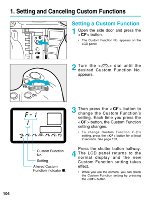 Page 1041. Setting and Canceling Custom Functions
Setting a Custom Function
Open the side door and press the
 button.
•The Custom Function No. appears on the
LCD panel.
Turn the < > dial until the
desired Custom Function No.
appears.
Then press the < > button to
change the Custom Function’s
setting. Each time you press the
  button, the Custom Function
setting changes.
• To change Custom Function  ’s
setting, press the < > button for at least
2 seconds. See page 133.
Press the shutter button halfway.
The LCD...