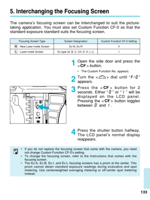 Page 1335. Interchanging the Focusing Screen
The camera’s focusing screen can be interchanged to suit the picture-\
taking application. You must also set Custom Function CF-0 so that the
standard exposure standard suits the focusing screen.Open the side door and press the
 button.
•The Custom Function No. appears.
Turn the < > dial until “ ”
appears.
Press the < > button for 2
seconds. Either “ ” or “ ” will be
displayed on the LCD panel.
Pressing the < > button toggles
between and .
133
Press the shutter...