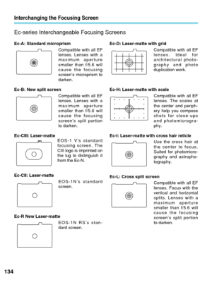 Page 134Ec-A: Standard microprismCompatible with all EF
lenses. Lenses with a
maximum aperture
smaller than f/5.6 will
cause the focusing
screen’s microprism to
darken.
Ec-B: New split screen Compatible with all EF
lenses. Lenses with a
maximum aperture
smaller than f/5.6 will
cause the focusing
screen’s split portion
to darken.
Ec-CIII: Laser-matte EOS-1 V’s standard
focusing screen. The
CIII logo is imprinted on
the lug to distinguish it
from the Ec-N.
Ec-CII: Laser-matte EOS-1N’s standard
screen.
Ec-R New...