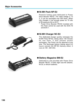 Page 136Major Accessories
●Ni-MH Pack NP-E2
Powerful battery pack dedicated to Power
Drive Booster PB-E2. The rated voltage is 12
V. It can be recharged over 500 times. When
fully charged, it has enough power for 70 rolls
of 36-exposure film at 20˚C.
* Power Drive Booster PB-E2 installed with
this Pack cannot be used with the EOS-1N
and EOS-1.
●Ni-MH Charger NC-E2
This dedicated charger quickly recharges the
Ni-MH Pack NP-E2, taking about 100 minutes
for one Pack. It also prevent excess
recharging. Two Packs can...