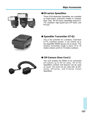 Page 137Major Accessories
●EX-series Speedlites
These EOS-dedicated Speedlites are available
as large-output, autozoom models or compact
flash units. All EX-series Speedlites feature E-
TTL autoflash, high-speed sync (FP flash), and
FE lock.
● Speedlite Transmitter ST-E2
This is the controller for a wireless, multi-flash
E-TTL autoflash system. It can control up to
two Speedlite 550EX groups set as slaves. The
wireless transmitter range is about 12 to 15
meters indoors and 8 to 10 meters outdoors.
137
●...