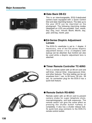 Page 138Major Accessories
●Date Back DB-E2
This is an interchangeable, EOS-3-dedicated
camera back equipped with a Quick Control
Dial and date imprinting feature. The date up to
the year 2019 can be imprinted on the
photograph. The following imprinting modes
(displayed on LCD) are provided: Year, month,
day; Day, hour, minute; Blank; Month, day,
year; and Day, month, year.
●Ed-Series Dioptric Adjustment
Lenses
The EOS-3’s viewfinder is set to -1 diopter. If
necessary, one of ten Ed-series dioptric
adjustment...