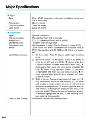 Page 140Major Specifications
140
■ Type
Type: 35mm AF/AE single-lens reflex with focal-plane shutter and
built-in motor drive.
Picture size: 24 mm  ×36 mm
Compatible lenses: Canon EF lenses
Lens mount: Canon EF mount
■  Viewfinder
Type: Eye-level pentaprism
Picture coverage: 97 percent vertically and horizontally
Magnification: 0.72x (–1 diopter with 50mm lens at infinity)
Standard diopter: –1 diopter. (19.5mm eye relief)
Focusing screen: Interchangeable (9 types), Standard focusing screen: Ec-N.
Mirror:...