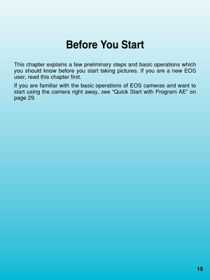 Page 1515
Before You Start
This chapter explains a few preliminary steps and basic operations which\
you should know before you start taking pictures. If you are a new EOS
user, read this chapter first.
If you are familiar with the basic operations of EOS cameras and want to\
start using the camera right away, see “Quick Start with Program AE”\
 on
page 29.
 02. C836-E (15~)   28-01-2003  10:55  Pagina 15 
