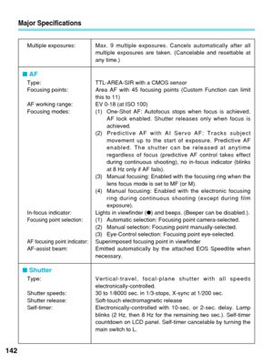 Page 142Major Specifications
142
Multiple exposures:Max. 9 multiple exposures. Cancels automatically after all
multiple exposures are taken. (Cancelable and resettable at
any time.)
■ AF
Type: TTL-AREA-SIR with a CMOS sensor
Focusing points: Area AF with 45  focusing points (Custom Function can limit
this to 11)
AF working range: EV 0-18 (at ISO 100)
Focusing modes: (1) One-Shot AF: Autofocus stops when focus is achieved.
AF lock enabled. Shutter releases only when focus is
achieved.
(2) Predictive AF with AI...