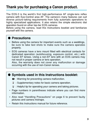 Page 3●Symbols used in this Instructions booklet:
: Warning for preventing camera malfunction.
: Supplementary notes for basic camera operation.
: Helpful tip for operating your camera and taking pictures.
• Page numbers in parentheses indicate where you can find more
information.
• Also read “Handling Precautions” on page 6 to prevent faulty
pictures and camera mishaps.
• Retain this Instructions manual for future reference.
Thank you for purchasing a Canon product.
The EOS-3 is the world’s first...