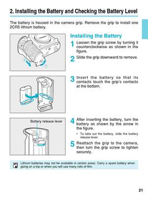 Page 212. Installing the Battery and Checking the Battery Level
The battery is housed in the camera grip. Remove the grip to install one\
2CR5 lithium battery.
Installing the Battery
Loosen the grip screw by turning it
counterclockwise as shown in the
figure.
Slide the grip downward to remove.
Insert the battery so that its
contacts touch the grip’s contacts
at the bottom.21
After inserting the battery, turn the
battery as shown by the arrow in
the figure.
•
To take out the battery, slide the battery
release...