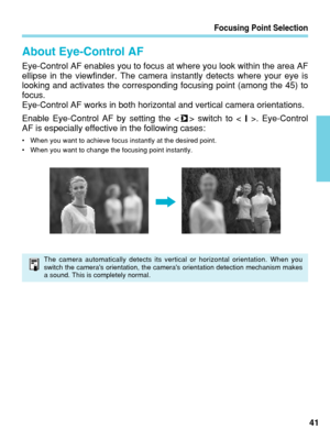 Page 41Focusing Point Selection
41
About Eye-Control AF
Eye-Control AF enables you to focus at where you look within the area AF\
ellipse in the viewfinder. The camera instantly detects where your eye i\
s
looking and activates the corresponding focusing point (among the 45) \
to
focus.
Eye-Control AF works in both horizontal and vertical camera orientations\
.
Enable Eye-Control AF by setting the < > switch to < >. Eye-Control
AF is especially effective in the following cases:
•When you want to achieve focus...