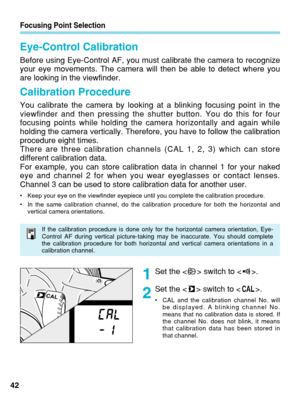 Page 42Set the < > switch to < >.
Set the < > switch to < >.
•CAL and the calibration channel No. will
be displayed. A blinking channel No.
means that no calibration data is stored. If
the channel No. does not blink, it means
that calibration data has been stored in
that channel.
Focusing Point Selection
42
Eye-Control Calibration
Before using Eye-Control AF, you must calibrate the camera to recognize
your eye movements. The camera will then be able to detect where you
are looking in the viewfinder.
Calibration...