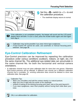 Page 45Focusing Point Selection
45
Set the < > switch to < > to end
the calibration procedure.
•The viewfinder display returns to normal.
•Calibration may not be possible if you wear mirror-type sunglasses.
• If Eye-Control AF cannot be used, use automatic or manual focusing point\
selection. See page 38.
Eye-Control Calibration Refinement
Eye-Control precision can be improved by repeating the calibration
procedure under various conditions (outdoors, indoors, at night, etc.)\
 for
the same channel No. The...
