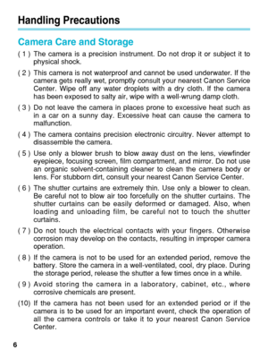Page 6Handling Precautions
Camera Care and Storage
( 1 ) The camera is a precision instrument. Do not drop it or subject it tophysical shock.
( 2 ) This camera is not waterproof and cannot be used underwater. If the camera gets really wet, promptly consult your nearest Canon Service
Center. Wipe off any water droplets with a dry cloth. If the camera
has been exposed to salty air, wipe with a well-wrung damp cloth.
( 3 ) Do not leave the camera in places prone to excessive heat such as in a car on a sunny day....