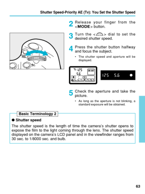 Page 63Shutter Speed-Priority AE (Tv): You Set the Shutter Speed
Release your finger from the
 button.
Turn the < > dial to set the
desired shutter speed.
Press the shutter button halfway
and focus the subject.
•The shutter speed and aperture will be
displayed.
Check the aperture and take the
picture.
•As long as the aperture is not blinking, a
standard exposure will be obtained.
63
2
3
4
5
●Shutter speed
The shutter speed is the length of time the camera’s shutter opens to\
expose the film to the light coming...