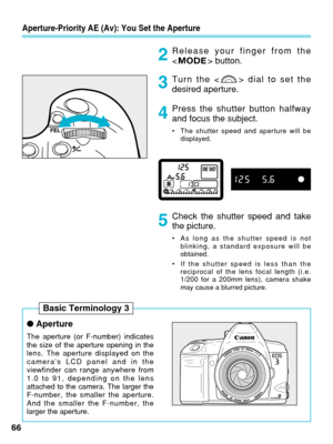 Page 66●Aperture
The aperture (or F-number) indicates
the size of the aperture opening in the
lens. The aperture displayed on the
camera’s LCD panel and in the
viewfinder can range anywhere from
1.0 to 91, depending on the lens
attached to the camera. The larger the
F-number, the smaller the aperture.
And the smaller the F-number, the
larger the aperture.
Aperture-Priority AE (Av): You Set the Aperture
Release your finger from the
  button.
Turn the < > dial to set the
desired aperture.
Press the shutter button...