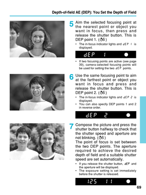 Page 69Aim the selected focusing point at
the nearest point or object you
want in focus, then press and
release the shutter button. This is
DEP point 1. ( )
•The in-focus indicator lights and  is
displayed.
• If two focusing points are active (see page
39), camera-selected focusing points will
be used for setting the two  points.
6
Depth-of-field AE (DEP): You Set the Depth of Field
Use the same focusing point to aim
at the farthest point or object you
want in focus and press and
release the shutter button....