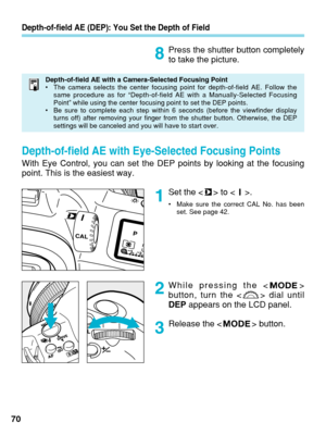 Page 70Depth-of-field AE (DEP): You Set the Depth of Field
Press the shutter button completely
to take the picture.
Set the < > to < >.
•Make sure the correct CAL No. has been
set. See page 42.
70 While pressing the < >
button, turn the < > dial until
DEP
appears on the LCD panel.
Release the < > button.
1 8
2
3
Depth-of-field AE with a Camera-Selected Focusing Point
• The camera selects the center focusing point for depth-of-field AE. Foll\
ow the
same procedure as for “Depth-of-field AE with a...