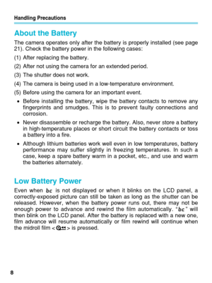 Page 8Handling Precautions
About the Battery
The camera operates only after the battery is properly installed (see p\
age
21). Check the battery power in the following cases:
(1) After replacing the battery.
(2) After not using the camera for an extended period.
(3) The shutter does not work.
(4) The camera is being used in a low-temperature environment.
(5) Before using the camera for an important event.• Before installing the battery, wipe the battery contacts to remove any
fingerprints and smudges. This is...