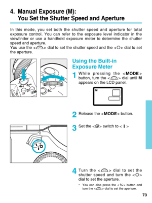 Page 73Using the Built-in
Exposure Meter
While pressing the < >
button, turn the < > dial until M
appears on the LCD panel.
Release the < > button.
Set the < > switch to < >
73
Turn the < > dial to set the
shutter speed and turn the < >
dial to set the aperture.
•
You can also press the < > button and
turn the < > dial to set the aperture.
4. Manual Exposure (M): 
You Set the Shutter Speed and Aperture
In this mode, you set both the shutter speed and aperture for total
exposure control. You can refer to the...