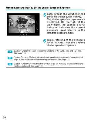 Page 74Manual Exposure (M): You Set the Shutter Speed and Aperture
Look through the viewfinder and
press the shutter button halfway.
The shutter speed and aperture are
displayed. On the right of the
viewfinder, the exposure level
indicator indicates the current
exposure level relative to the
standard exposure index.
While referring to the exposure
level indicator, set the desired
shutter speed and aperture.
74
5
6
Custom Function CF-5 can reverse the functions of the < > dial and < > dial.
See page 110.
Custom...