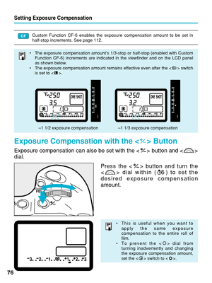 Page 76Setting Exposure Compensation
Exposure Compensation with the < > Button
Exposure compensation can also be set with the < > button and < >
dial.
76Press the < > button and turn the

 dial within ( ) to set the
desired exposure compensation
amount.
6
• The exposure compensation amount’s 1/3-stop or half-stop (enabled wi\
th Custom
Function CF-6) increments are indicated in the viewfinder and on the LC\
D panel
as shown below.
• The exposure compensation amount remains effective even after the < > switch
is...