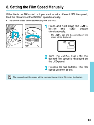 Page 818. Setting the Film Speed Manually
If the film is not DX-coded or if you want to set a different ISO film s\
peed,
load the film and set the ISO film speed manually.
•The ISO film speed can be set manually from 6 to 6400.
Press and hold down the < >
button and < > button
simultaneously.
• The < > icon and the currently-set film
speed will be displayed.
Turn the < > dial until the
desired film speed is displayed on
the LCD panel.
Release the two buttons. The film
speed will then be set.
81
1
2
3
The...