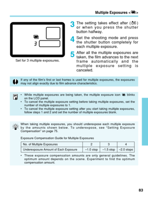 Page 83Multiple Exposures < >
The setting takes effect after ( )
or when you press the shutter
button halfway.
Set the shooting mode and press
the shutter button completely for
each multiple exposure.
After all the multiple exposures are
taken, the film advances to the next
frame automatically and the
multiple exposure setting is
canceled.6
83
3
4
5
Set for 3 multiple exposures.
If any of the film’s first or last frames is used for multiple exposu\
res, the exposures
may not align exactly due to film advance...