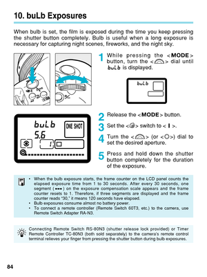 Page 8410. buLb Exposures
When bulb is set, the film is exposed during the time you keep pressing
the shutter button completely. Bulb is useful when a long exposure is
necessary for capturing night scenes, fireworks, and the night sky.
While pressing the < >
button, turn the < > dial untilis displayed.
Release the < > button.
Set the < > switch to < >.
Turn the < > (or < >) dial to
set the desired aperture.
Press and hold down the shutter
button completely for the duration
of the exposure.
84
1
2
3
4
5
•When...