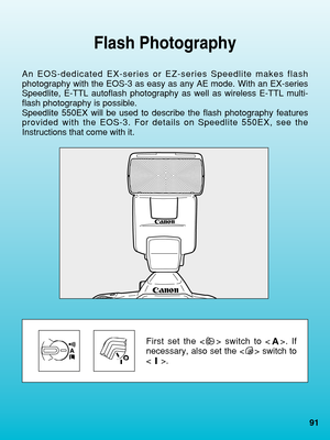 Page 91Flash Photography
An EOS-dedicated EX-series or EZ-series Speedlite makes flash
photography with the EOS-3 as easy as any AE mode. With an EX-series
Speedlite, E-TTL autoflash photography as well as wireless E-TTL multi-
flash photography is possible.
Speedlite 550EX will be used to describe the flash photography features
provided with the EOS-3. For details on Speedlite 550EX, see the
Instructions that come with it.
First set the < > switch to < >. If
necessary, also set the < > switch to
.
91
 07....