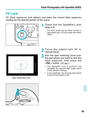 Page 95Flash Photography with Speedlite 550EX
FE Lock
FE (flash exposure) lock obtains and locks the correct flash exposure
reading for the desired portion of the scene.Check that the Speedlite’s pilot
lamp is lit.
•The flash mode can be either normal or
high-speed sync. FE lock works with either
mode.
Focus the subject with AF or
manual focus.
Aim the spot metering circle over
the part where you want to lock the
flash exposure, then press the
  button. (
16 sec.)
•
The Speedlite fires a preflash and
calculates...