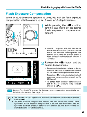 Page 97Flash Photography with Speedlite 550EX
Flash Exposure Compensation
When an EOS-dedicated Speedlite is used, you can set flash exposure
compensation with the camera up to ±3 stops in 1/3-stop increments.While pressing the < > button,
turn the < > dial to set the desired
flash exposure compensation
amount.
97
Release the < > button and the
normal display returns.
•
Press the shutter button halfway to display
the flash exposure compensation amount
on the viewfinder’s exposure level scale.
• Press the < >...