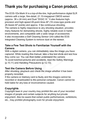 Page 2
2
Thank you for purchasing a Canon product.
The EOS-1Ds Mark III is a top-of-the-line, high-performance digital SLR 
camera with a large, fine-detail, 21.10-megapixel CMOS sensor 
(approx. 36 x 24 mm) and Dual “DIG IC III.” It also features high-
precision and high-speed 45-point  Area AF (19 cross-type points and 
26 Assist AF points) and appr ox. 5 fps continuous shooting.
The camera is highly responsive to  any shooting situation, provides 
many features for demanding shoot s, highly reliable even in...