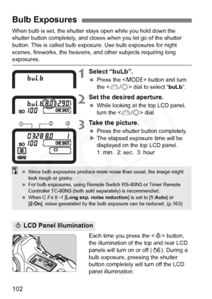 Page 102
102
When bulb is set, the shutter stays open while you hold down the 
shutter button completely, and closes when you let go of the shutter 
button. This is called bulb exposure. Use bulb exposures for night 
scenes, fireworks, the heavens, and  other subjects requiring long 
exposures.
1Select “buLb”.
 Press the < W> button and turn 
the < 6/5 > dial to select “ buLb”.
2Set the desired aperture.
 While looking at the top LCD panel, 
turn the < 6/5 > dial.
3Take the picture.
  Press the shutter button...