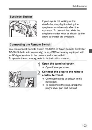 Page 103
103
Bulb Exposures
If your eye is not looking at the 
viewfinder, stray light entering the 
eyepiece can adversely affect the 
exposure. To prevent this, slide the 
eyepiece shutter lever as shown by the 
arrow to shutter the eyepiece.
You can connect Remote Switch RS-80N3 or Timer Remote Controller 
TC-80N3 (both sold separately) or any EOS accessory equipped with 
an N3-type terminal to the camera and shoot with it.
To operate the accessory, refer to its instruction manual.
1Open the terminal cover....