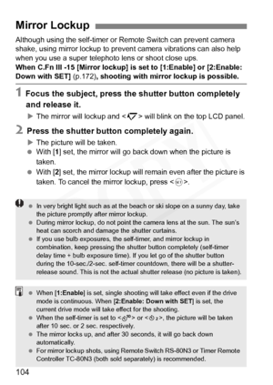 Page 104
104
Although using the self-timer or Remote Switch can prevent camera 
shake, using mirror lockup to prevent camera vibrations can also help 
when you use a super telephoto lens or shoot close ups.
When C.Fn III -15 [Mirror lockup] is set to [1:Enable] or [2:Enable: 
Down with SET]  (p.172), shooting with mirror lockup is possible.
1 Focus the subject, press the shutter button completely 
and release it.
X The mirror will lockup and < 2> will blink on the top LCD panel.
2 Press the shutter button...