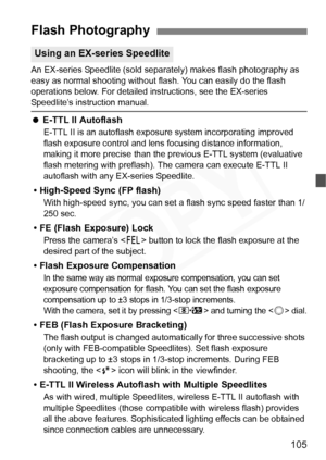 Page 105
105
An EX-series Speedlite (sold separately) makes flash photography as 
easy as normal shooting without flash. You can easily do the flash 
operations below. For detailed instructions, see the EX-series 
Speedlite’s instruction manual.
   E-TTL II Autoflash
E-TTL II is an autoflash exposure  system incorporating improved 
flash exposure control and lens  focusing distance information, 
making it more precise than the pr evious E-TTL system (evaluative 
flash metering with preflash). The camera can...