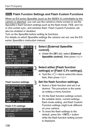 Page 106
106
Flash Photography
3 Flash Function Settings and Flash Custom Functions
When an EX-series Speedlite (such as  the 580EX II) controllable by the camera is attached, you can use the camera’s menu screen to set the 
Speedlite’s flash function settings such  as the flash mode, FEB, and 1st 
or 2nd curtain sync, and wireless fl ash. Flash Custom Functions can 
also be enabled or disabled.
Turn on the Speedlite before setting its functions.
For details on which Speedlite settings the camera can set, see...