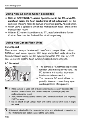 Page 108
108
Flash Photography
 With an EZ/E/EG/ML/TL-series Speedlite set in the TTL or A-TTL 
autoflash mode, the flash can be fired at full output only.
 Set the 
camera’s shooting mode to manual or aperture-priority AE and shoot.
  When using a Speedlite which has m anual flash mode, shoot in the 
manual flash mode.
  With an EX-series Speedlite set to TTL autoflash with the flash’s 
Custom Function, the flash will fire at full output only.
Sync Speed
The camera can synchronize with non-Canon compact flash...