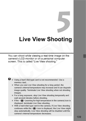 Page 109
109
5
Live View Shooting
You can shoot while viewing a real-time image on the 
camera’s LCD monitor or on a personal computer 
screen. This is called “Live View shooting.”
 Using a hard disk-type card is not recommended. Use a 
memory card.
  When you use Live View shooting for a long period, the 
camera’s internal temperature may increase and it can degrade 
image quality. Terminate Live View shooting when not shooting 
images.
  For a long exposure, stop Live View shooting temporarily and 
wait...