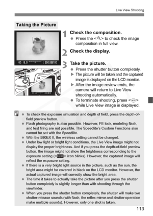 Page 113
113
Live View Shooting
1Check the composition.
 Press the < u> to check the image 
composition in full view.
2Check the display.
3Take the picture.
  Press the shutter button completely.
XThe picture will be taken and the captured 
image is displayed on the LCD monitor.
X After the image review ends, the 
camera will return to Live View 
shooting automatically.
  To terminate shooting, press < 0> 
while Live View image is displayed.
Taking the Picture
  To check the exposure simulation and depth of...