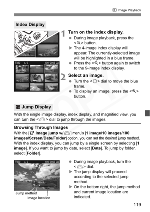 Page 119
119
x Image Playback
1Turn on the index display.
 During image playback, press the 
 button.
X The 4-image index display will 
appear. The currently-selected image 
will be highlighted in a blue frame.
  Press the < y> button again to switch 
to the 9-image index display.
2Select an image.
  Turn the < 5> dial to move the blue 
frame.
  To display an image, press the < u> 
button.
With the single image display, index  display, and magnified view, you 
can turn the  dial to jump through the images....