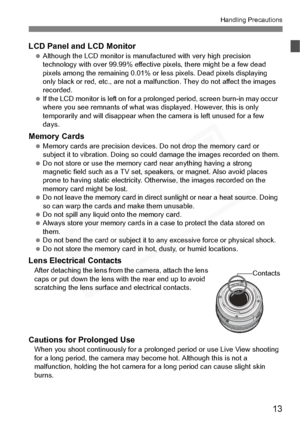 Page 13
13
Handling Precautions
LCD Panel and LCD Monitor Although the LCD monitor is manuf actured with very high precision 
technology with over 99.99% effective pixels, there might be a few dead 
pixels among the remaining 0.01% or less pixels. Dead pixels displaying 
only black or red, etc., are not a malfunction. They do not affect the images 
recorded.
  If the LCD monitor is left on for a prolonged period, screen burn-in may occur 
where you see remnants of what was  displayed. However, this is only...