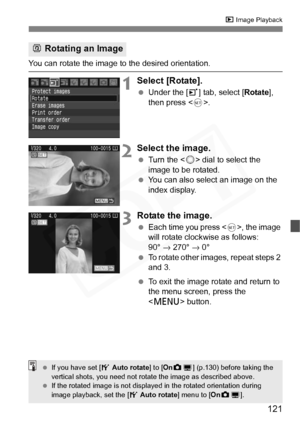 Page 121
121
x Image Playback
You can rotate the image to the desired orientation.
1Select [Rotate].
 Under the [ 3] tab, select [ Rotate], 
then press < 0>.
2Select the image.
  Turn the < 5> dial to select the 
image to be rotated.
  You can also select an image on the 
index display.
3Rotate the image.
 Each time you press < 0>, the image 
will rotate clockwise as follows: 
90°  → 270°  → 0°
  To rotate other images, repeat steps 2 
and 3.
  To exit the image rotate and return to 
the menu screen, press the...