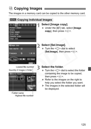 Page 125
125
The images in a memory card can be copied to the other memory card.
1Select [Image copy].
 Under the [ 3] tab, select [ Image 
copy ], then press < 0>.
2Select [Sel.Image].
  Turn the < 5> dial to select 
[ Sel.Image ], then press < 0>.
3Select the folder.
  Turn the < 5> dial to select the folder 
containing the image to be copied, 
then press < 0>.
  Refer to the images on the right to 
help you select the folder you want.
X The images in the selected folder will 
be displayed.
a Copying Images
3...