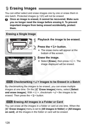 Page 128
128
You can either select and erase images one by one or erase them in 
one batch. Protected images (p.123) will not be erased.
Once an image is erased, it cannot be recovered. Make sure 
you no longer need the image before erasing it. To prevent 
important images from being erased accidentally, protect 
them.
1Playback the image to be erased.
2Press the < L> button.
  The erase menu will appear at the 
bottom of the screen.
3Erase the image.
XSelect [ Erase], then press < 0>. The 
image displayed will...