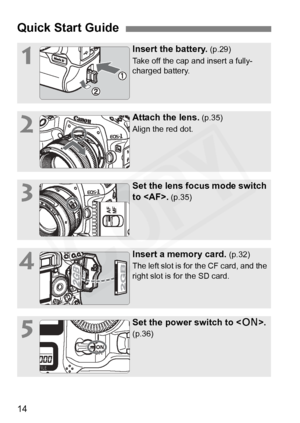 Page 14
14
Quick Start Guide
1
Insert the battery. (p.29)
Take off the cap and insert a fully-
charged battery.
2
Attach the lens. (p.35)
Align the red dot.
3
Set the lens focus mode switch 
to .
 (p.35)
4
Insert a memory card. (p.32)
The left slot is for the CF card, and the 
right slot is for the SD card.
5
Set the power switch to < 1>. 
(p.36)  