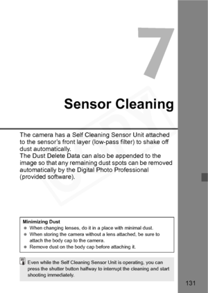 Page 131
131
7
Sensor Cleaning
The camera has a Self Cleaning Sensor Unit attached 
to the sensor’s front layer (low-pass filter) to shake off 
dust automatically.
The Dust Delete Data can also be appended to the 
image so that any remaining dust spots can be removed 
automatically by the Digital Photo Professional 
(provided software).
Minimizing Dust
 When changing lenses, do it in a place with minimal dust.
  When storing the camera without a lens attached, be sure to 
attach the body cap to the camera....