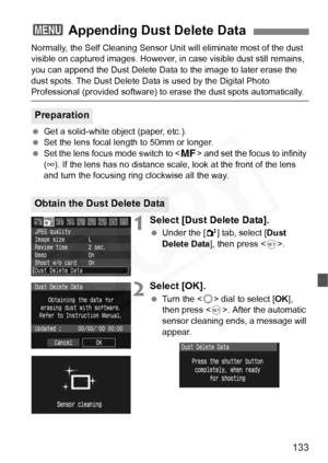 Page 133
133
Normally, the Self Cleaning Sensor Unit will eliminate most of the dust 
visible on captured images. However, in  case visible dust still remains, 
you can append the Dust Delete Data to the image to later erase the 
dust spots. The Dust Delete Data is used by the Digital Photo 
Professional (provided software) to  erase the dust spots automatically.
  Get a solid-white object (paper, etc.).
  Set the lens focal length to 50mm or longer.
  Set the lens focus mode switch to < g> and set the focus to...