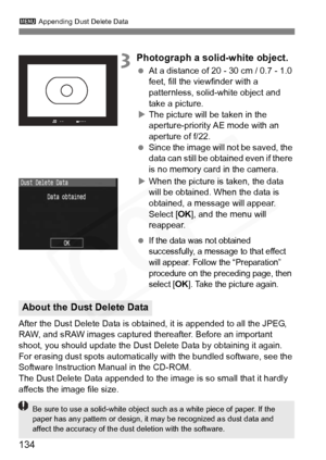 Page 134
134
3 Appending Dust Delete Data
3Photograph a solid-white object.
 At a distance of 20 - 30 cm / 0.7 - 1.0 
feet, fill the viewfinder with a 
patternless, solid-white object and 
take a picture.
X The picture will be taken in the 
aperture-priority AE mode with an 
aperture of f/22.
  Since the image will not be saved, the 
data can still be obtained even if there 
is no memory card in the camera.
X When the picture is taken, the data 
will be obtained. When the data is 
obtained, a message will...