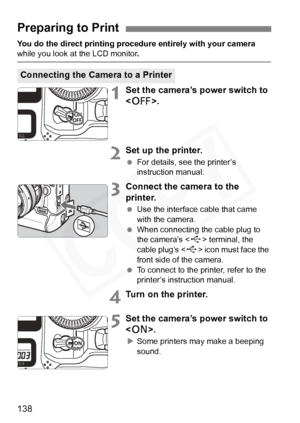 Page 138
138
You do the direct printing procedure entirely with your camera while you look at the LCD monitor.
1Set the camera’s power switch to 
.
2Set up the printer.
 For details, see the printer’s 
instruction manual.
3Connect the camera to the 
printer.
 Use the interface cable that came 
with the camera.
  When connecting the cable plug to 
the camera’s < D> terminal, the 
cable plug’s < D> icon must face the 
front side of the camera.
  To connect to the printer, refer to the 
printer’s instruction...